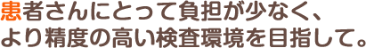 患者さんにとって負担が少なく、より精度の高い検査環境を目指して。